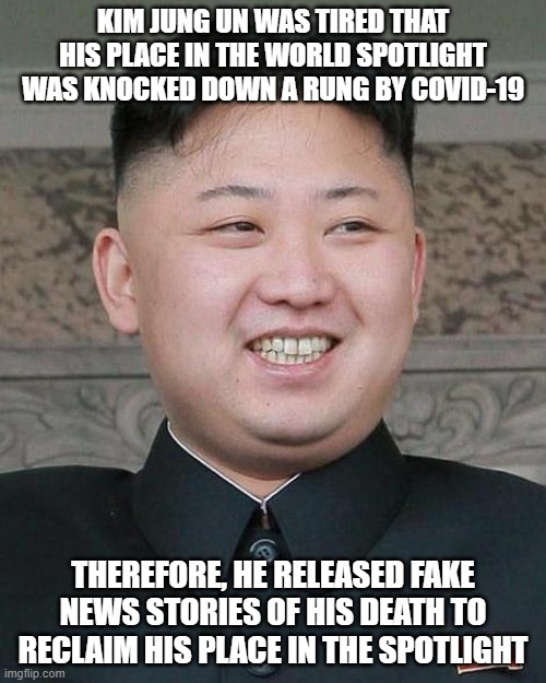Kim Jung Un | KIM JUNG UN WAS TIRED THAT HIS PLACE IN THE WORLD SPOTLIGHT WAS KNOCKED DOWN A RUNG BY COVID-19; THEREFORE, HE RELEASED FAKE NEWS STORIES OF HIS DEATH TO RECLAIM HIS PLACE IN THE SPOTLIGHT | image tagged in kim jung un | made w/ Imgflip meme maker