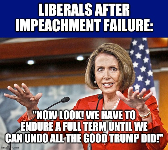 4 years it is | LIBERALS AFTER IMPEACHMENT FAILURE:; "NOW LOOK! WE HAVE TO ENDURE A FULL TERM UNTIL WE CAN UNDO ALL THE GOOD TRUMP DID!" | image tagged in nancy pelosi is crazy,liberal,meme,left wing | made w/ Imgflip meme maker