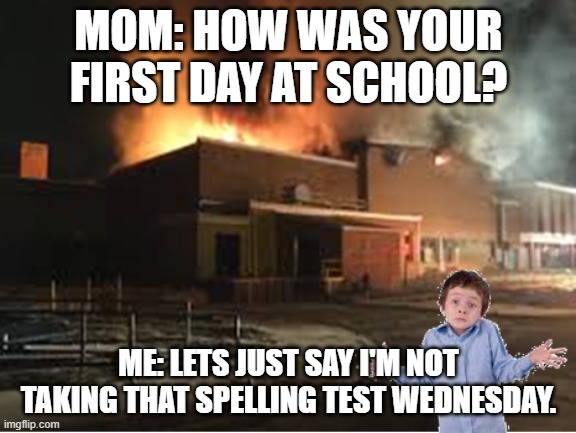 My first day at school | MOM: HOW WAS YOUR FIRST DAY AT SCHOOL? ME: LETS JUST SAY I'M NOT TAKING THAT SPELLING TEST WEDNESDAY. | image tagged in first day of school | made w/ Imgflip meme maker