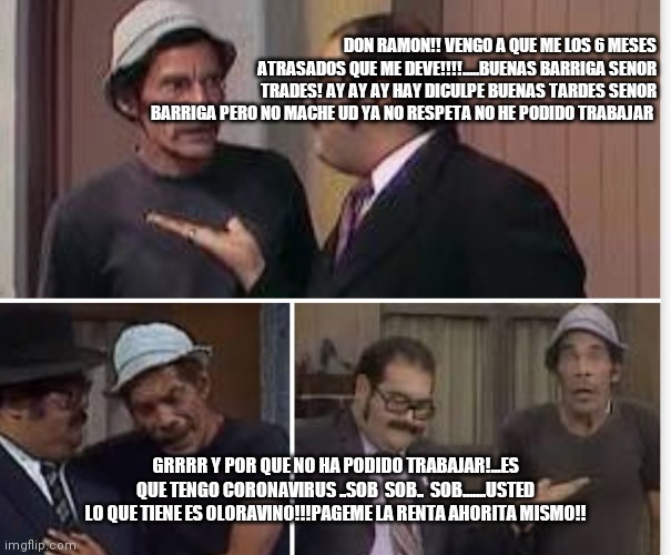 llego el Corona virus a la vecinda | DON RAMON!! VENGO A QUE ME LOS 6 MESES ATRASADOS QUE ME DEVE!!!!.....BUENAS BARRIGA SENOR TRADES! AY AY AY HAY DICULPE BUENAS TARDES SENOR BARRIGA PERO NO MACHE UD YA NO RESPETA NO HE PODIDO TRABAJAR; GRRRR Y POR QUE NO HA PODIDO TRABAJAR!...ES QUE TENGO CORONAVIRUS ..SOB  SOB..  SOB.......USTED LO QUE TIENE ES OLORAVINO!!!PAGEME LA RENTA AHORITA MISMO!! | image tagged in pageme la renta | made w/ Imgflip meme maker