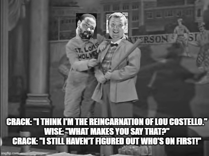 CRACK: "I THINK I'M THE REINCARNATION OF LOU COSTELLO."
WISE: "WHAT MAKES YOU SAY THAT?"
CRACK: "I STILL HAVEN'T FIGURED OUT WHO'S ON FIRST!" | image tagged in abbott and costello,who's on first,vaudeville,baseball,black and white,wise and crack | made w/ Imgflip meme maker