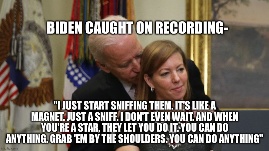 Touchy Feely | BIDEN CAUGHT ON RECORDING-; "I JUST START SNIFFING THEM. IT'S LIKE A MAGNET. JUST A SNIFF. I DON'T EVEN WAIT. AND WHEN YOU'RE A STAR, THEY LET YOU DO IT. YOU CAN DO ANYTHING. GRAB 'EM BY THE SHOULDERS. YOU CAN DO ANYTHING" | image tagged in creepy joe biden | made w/ Imgflip meme maker