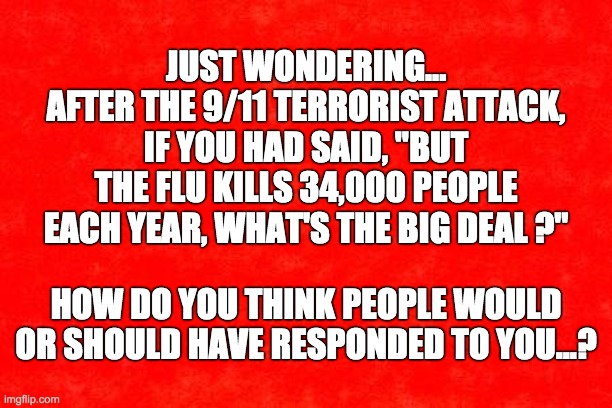 COVID Deaths No Big Deal | JUST WONDERING...
AFTER THE 9/11 TERRORIST ATTACK, IF YOU HAD SAID, "BUT THE FLU KILLS 34,000 PEOPLE EACH YEAR, WHAT'S THE BIG DEAL ?"; HOW DO YOU THINK PEOPLE WOULD OR SHOULD HAVE RESPONDED TO YOU...? | image tagged in covid-19,donald trump | made w/ Imgflip meme maker