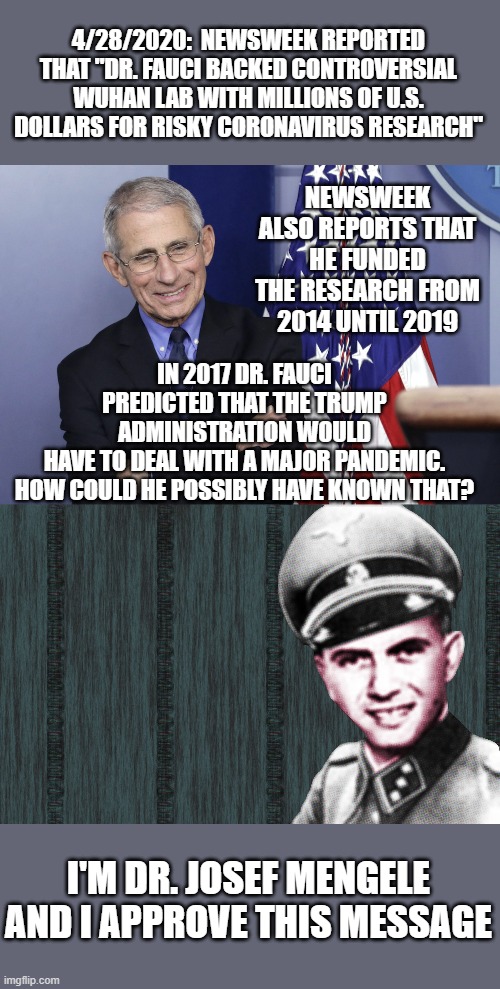 The coincidences are astonishing. | 4/28/2020:  NEWSWEEK REPORTED THAT "DR. FAUCI BACKED CONTROVERSIAL WUHAN LAB WITH MILLIONS OF U.S. DOLLARS FOR RISKY CORONAVIRUS RESEARCH"; NEWSWEEK ALSO REPORTS THAT HE FUNDED THE RESEARCH FROM 2014 UNTIL 2019; IN 2017 DR. FAUCI PREDICTED THAT THE TRUMP ADMINISTRATION WOULD HAVE TO DEAL WITH A MAJOR PANDEMIC.

HOW COULD HE POSSIBLY HAVE KNOWN THAT? I'M DR. JOSEF MENGELE AND I APPROVE THIS MESSAGE | image tagged in mengele,dr anthony fauci,covid-19,coronavirus,conspiracy | made w/ Imgflip meme maker
