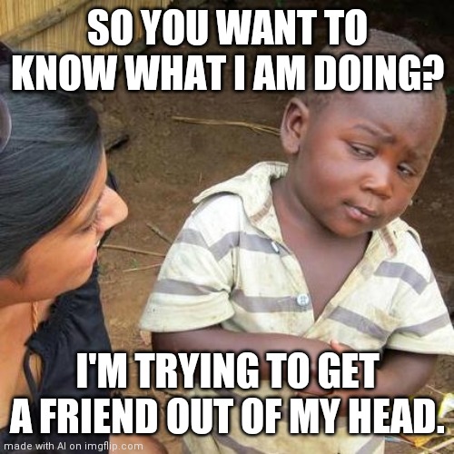 Third World Skeptical Kid Meme | SO YOU WANT TO KNOW WHAT I AM DOING? I'M TRYING TO GET A FRIEND OUT OF MY HEAD. | image tagged in memes,third world skeptical kid | made w/ Imgflip meme maker