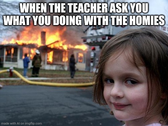 Disaster Girl | WHEN THE TEACHER ASK YOU WHAT YOU DOING WITH THE HOMIES | image tagged in memes,disaster girl | made w/ Imgflip meme maker