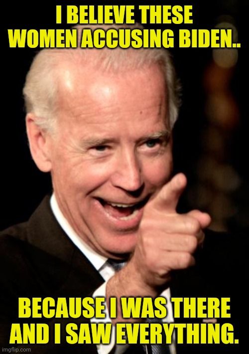 Joe Biden Sexual Harassment Witness Comes Forward... | I BELIEVE THESE WOMEN ACCUSING BIDEN.. BECAUSE I WAS THERE AND I SAW EVERYTHING. | image tagged in smilin biden,joe biden,creepy joe biden,quid pro quo joe,political meme,sexual harassment | made w/ Imgflip meme maker