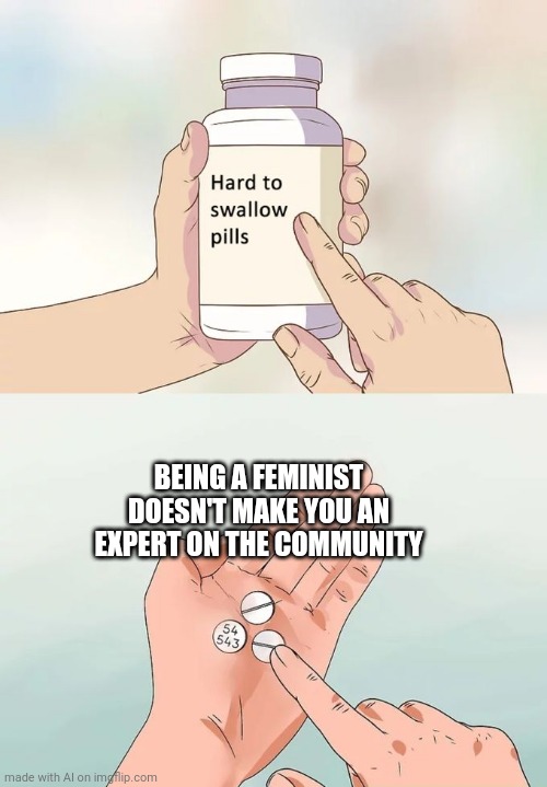 Hard To Swallow Pills Meme | BEING A FEMINIST DOESN'T MAKE YOU AN EXPERT ON THE COMMUNITY | image tagged in memes,hard to swallow pills | made w/ Imgflip meme maker