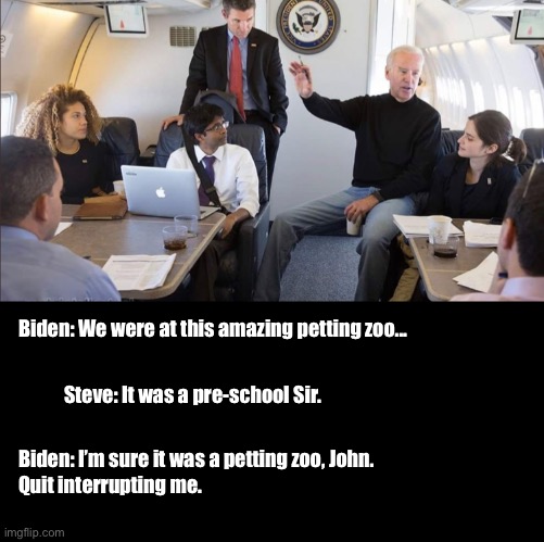 Biden Petting Zoo |  Biden: We were at this amazing petting zoo... Steve: It was a pre-school Sir. Biden: I’m sure it was a petting zoo, John. 
Quit interrupting me. | image tagged in political meme | made w/ Imgflip meme maker