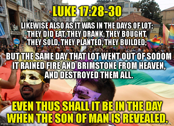 LUKE 17:28-30; LIKEWISE ALSO AS IT WAS IN THE DAYS OF LOT;
THEY DID EAT, THEY DRANK, THEY BOUGHT,
THEY SOLD, THEY PLANTED, THEY BUILDED;; BUT THE SAME DAY THAT LOT WENT OUT OF SODOM
IT RAINED FIRE AND BRIMSTONE FROM HEAVEN,
AND DESTROYED THEM ALL. EVEN THUS SHALL IT BE IN THE DAY
WHEN THE SON OF MAN IS REVEALED. | made w/ Imgflip meme maker