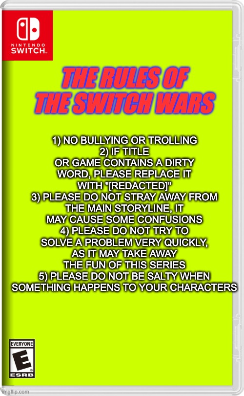 The rules of the Switch Wars | 1) NO BULLYING OR TROLLING
2) IF TITLE OR GAME CONTAINS A DIRTY WORD, PLEASE REPLACE IT WITH "[REDACTED]"
3) PLEASE DO NOT STRAY AWAY FROM THE MAIN STORYLINE, IT MAY CAUSE SOME CONFUSIONS
4) PLEASE DO NOT TRY TO SOLVE A PROBLEM VERY QUICKLY, AS IT MAY TAKE AWAY THE FUN OF THIS SERIES
5) PLEASE DO NOT BE SALTY WHEN SOMETHING HAPPENS TO YOUR CHARACTERS; THE RULES OF THE SWITCH WARS | image tagged in nintendo switch | made w/ Imgflip meme maker