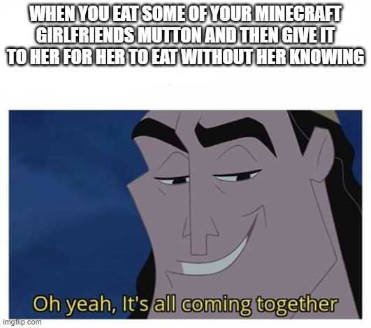 Mutton Eating | WHEN YOU EAT SOME OF YOUR MINECRAFT GIRLFRIENDS MUTTON AND THEN GIVE IT TO HER FOR HER TO EAT WITHOUT HER KNOWING | image tagged in oh yeah it's all coming together,minecraft,gaming,minecraft gf,fun | made w/ Imgflip meme maker