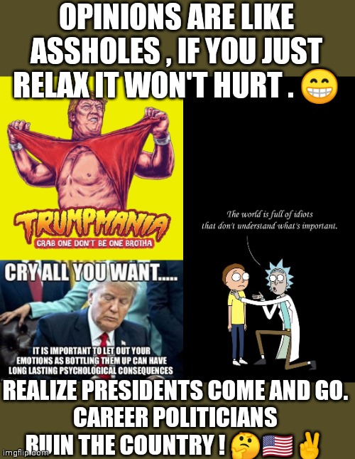 Important | OPINIONS ARE LIKE ASSHOLES , IF YOU JUST RELAX IT WON'T HURT . 😁; REALIZE PRESIDENTS COME AND GO.
CAREER POLITICIANS RUIN THE COUNTRY ! 🤔🇺🇸✌️ | image tagged in donald trump,rick and morty,wake up,nwo,nancy pelosi | made w/ Imgflip meme maker