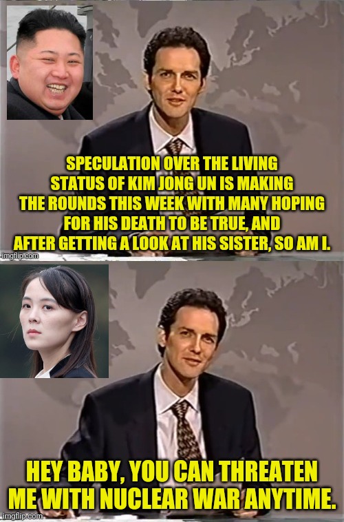 NORTH KOREA NEWS WITH NORM | SPECULATION OVER THE LIVING STATUS OF KIM JONG UN IS MAKING THE ROUNDS THIS WEEK WITH MANY HOPING FOR HIS DEATH TO BE TRUE, AND AFTER GETTING A LOOK AT HIS SISTER, SO AM I. HEY BABY, YOU CAN THREATEN ME WITH NUCLEAR WAR ANYTIME. | image tagged in weekend update with norm,political meme,kim jong un,north korea | made w/ Imgflip meme maker