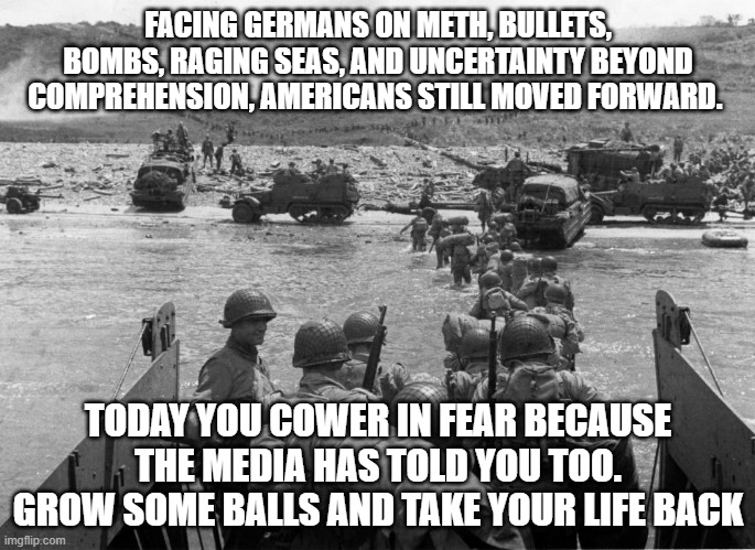 WWII vs Coronavirus | FACING GERMANS ON METH, BULLETS, BOMBS, RAGING SEAS, AND UNCERTAINTY BEYOND COMPREHENSION, AMERICANS STILL MOVED FORWARD. TODAY YOU COWER IN FEAR BECAUSE THE MEDIA HAS TOLD YOU TOO. GROW SOME BALLS AND TAKE YOUR LIFE BACK | image tagged in coronavirus,ww2,america | made w/ Imgflip meme maker