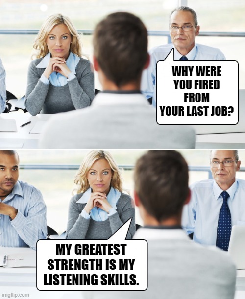 interview | WHY WERE YOU FIRED FROM YOUR LAST JOB? MY GREATEST STRENGTH IS MY LISTENING SKILLS. | image tagged in interview,kewlew | made w/ Imgflip meme maker