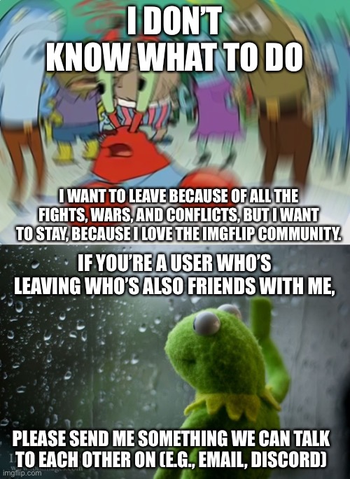 I DON’T KNOW WHAT TO DO; I WANT TO LEAVE BECAUSE OF ALL THE FIGHTS, WARS, AND CONFLICTS, BUT I WANT TO STAY, BECAUSE I LOVE THE IMGFLIP COMMUNITY. IF YOU’RE A USER WHO’S LEAVING WHO’S ALSO FRIENDS WITH ME, PLEASE SEND ME SOMETHING WE CAN TALK TO EACH OTHER ON (E.G., EMAIL, DISCORD) | image tagged in kermit window,memes,mr krabs blur meme | made w/ Imgflip meme maker