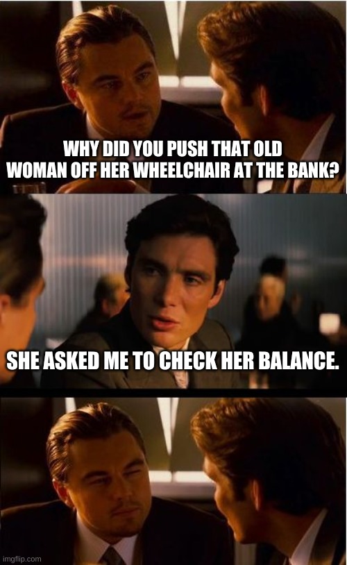Inception Meme | WHY DID YOU PUSH THAT OLD WOMAN OFF HER WHEELCHAIR AT THE BANK? SHE ASKED ME TO CHECK HER BALANCE. | image tagged in memes,inception | made w/ Imgflip meme maker