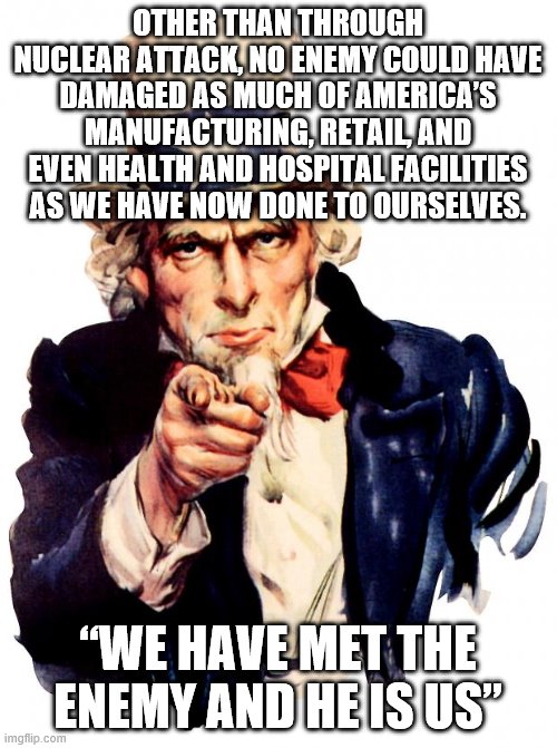 Uncle Sam Meme | OTHER THAN THROUGH NUCLEAR ATTACK, NO ENEMY COULD HAVE DAMAGED AS MUCH OF AMERICA’S MANUFACTURING, RETAIL, AND EVEN HEALTH AND HOSPITAL FACILITIES AS WE HAVE NOW DONE TO OURSELVES. “WE HAVE MET THE ENEMY AND HE IS US” | image tagged in memes,uncle sam | made w/ Imgflip meme maker