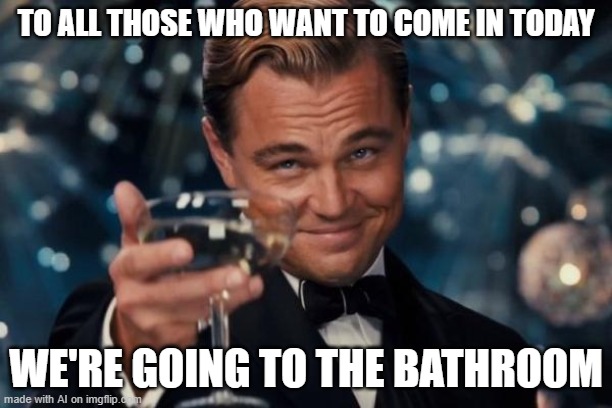 WTF | TO ALL THOSE WHO WANT TO COME IN TODAY; WE'RE GOING TO THE BATHROOM | image tagged in memes,leonardo dicaprio cheers | made w/ Imgflip meme maker