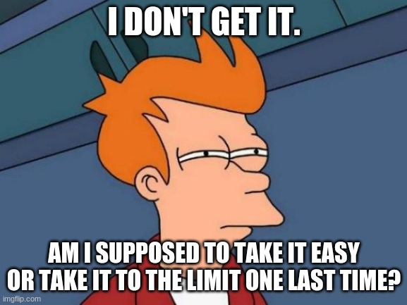 If you don't get it "Take It Easy" and "Take It to the Limit" are songs by the Eagles. | I DON'T GET IT. AM I SUPPOSED TO TAKE IT EASY OR TAKE IT TO THE LIMIT ONE LAST TIME? | image tagged in memes,futurama fry | made w/ Imgflip meme maker