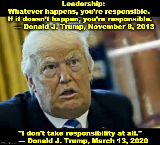 Blame everybody except ME! | Leadership: 
Whatever happens, you’re responsible. 
If it doesn’t happen, you’re responsible.
    — Donald J. Trump, November 8, 2013; "I don't take responsibility at all."
   --- Donald J. Trump, March 13, 2020 | image tagged in trump,coronavirus,covid-19,responsibility,blame,snowflake | made w/ Imgflip meme maker