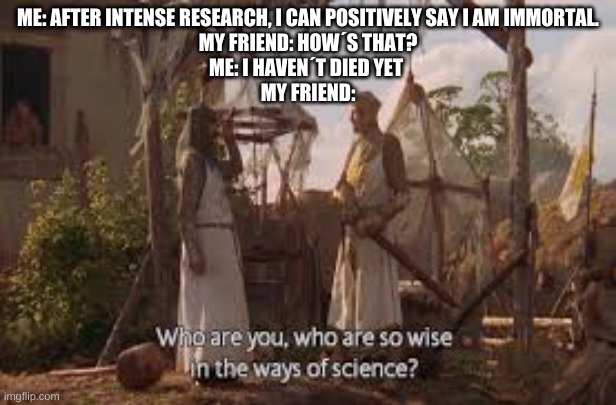 Who are you, who are so wise in the ways of science | ME: AFTER INTENSE RESEARCH, I CAN POSITIVELY SAY I AM IMMORTAL.
MY FRIEND: HOW´S THAT?
ME: I HAVEN´T DIED YET 
MY FRIEND: | image tagged in who are you who are so wise in the ways of science | made w/ Imgflip meme maker