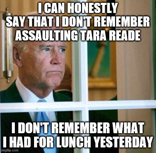 Sad Joe Biden | I CAN HONESTLY SAY THAT I DON'T REMEMBER ASSAULTING TARA READE; I DON'T REMEMBER WHAT I HAD FOR LUNCH YESTERDAY | image tagged in sad joe biden | made w/ Imgflip meme maker