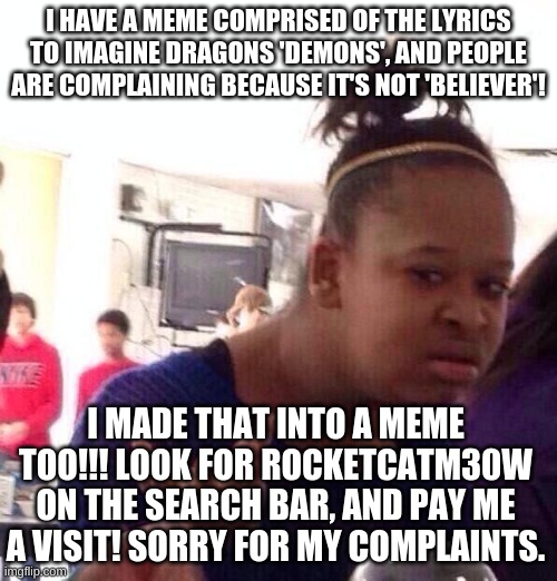 Follow RocketcatM30W to get your meme! | I HAVE A MEME COMPRISED OF THE LYRICS TO IMAGINE DRAGONS 'DEMONS', AND PEOPLE ARE COMPLAINING BECAUSE IT'S NOT 'BELIEVER'! I MADE THAT INTO A MEME TOO!!! LOOK FOR ROCKETCATM30W ON THE SEARCH BAR, AND PAY ME A VISIT! SORRY FOR MY COMPLAINTS. | image tagged in memes,black girl wat | made w/ Imgflip meme maker