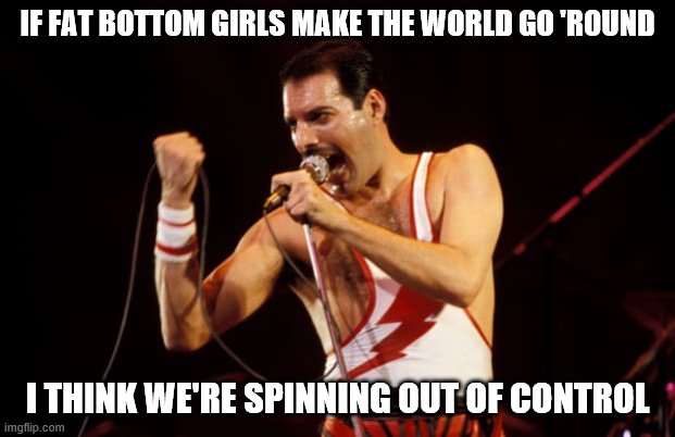 freddie mercury | IF FAT BOTTOM GIRLS MAKE THE WORLD GO 'ROUND; I THINK WE'RE SPINNING OUT OF CONTROL | image tagged in freddie mercury | made w/ Imgflip meme maker
