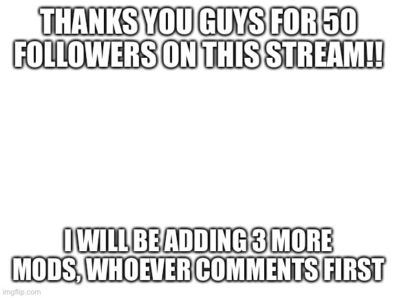 Thank you! | THANKS YOU GUYS FOR 50 FOLLOWERS ON THIS STREAM!! I WILL BE ADDING 3 MORE MODS, WHOEVER COMMENTS FIRST | image tagged in blank white template | made w/ Imgflip meme maker