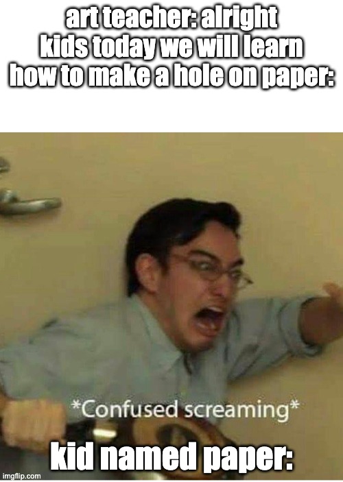 confused screaming | art teacher: alright kids today we will learn how to make a hole on paper:; kid named paper: | image tagged in confused screaming | made w/ Imgflip meme maker