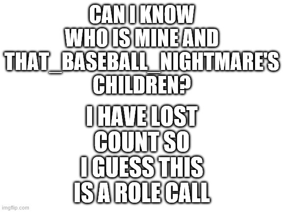 Yeah i think i have 3 or 4 children, but i dunno, i have lost track | I HAVE LOST COUNT SO I GUESS THIS IS A ROLE CALL; CAN I KNOW WHO IS MINE AND THAT_BASEBALL_NIGHTMARE'S CHILDREN? | image tagged in blank white template,cool | made w/ Imgflip meme maker