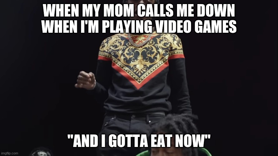 Lyric from First Place by Polo G and Lil Tjay "And I gotta eat now" | WHEN MY MOM CALLS ME DOWN WHEN I'M PLAYING VIDEO GAMES; "AND I GOTTA EAT NOW" | image tagged in funny | made w/ Imgflip meme maker