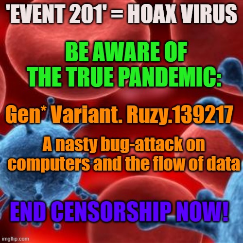 The 'Event-201'- Coronavirus "exercise' is our  Reality Now! End Censorship! | 'EVENT 201' = HOAX VIRUS; BE AWARE OF THE TRUE PANDEMIC:; Gen* Variant. Ruzy.139217; A nasty bug-attack on computers and the flow of data; END CENSORSHIP NOW! | image tagged in virus | made w/ Imgflip meme maker