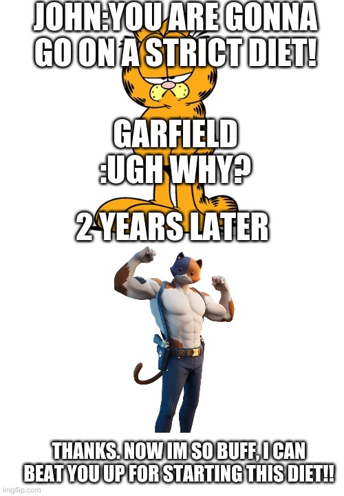 JOHN:YOU ARE GONNA GO ON A STRICT DIET! GARFIELD :UGH WHY? 2 YEARS LATER; THANKS. NOW IM SO BUFF, I CAN BEAT YOU UP FOR STARTING THIS DIET!! | image tagged in blank white template,grumpy garfield | made w/ Imgflip meme maker