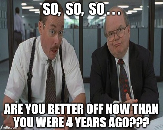 What do you do here | SO,  SO,  SO . . . ARE YOU BETTER OFF NOW THAN
YOU WERE 4 YEARS AGO??? | image tagged in memes,unemployment,economy,aint nobody got time for that,shut up and take my money fry,office space | made w/ Imgflip meme maker
