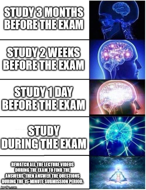 Expanding Brain 5 Panel | STUDY 3 MONTHS BEFORE THE EXAM; STUDY 2 WEEKS BEFORE THE EXAM; STUDY 1 DAY BEFORE THE EXAM; STUDY DURING THE EXAM; REWATCH ALL THE LECTURE VIDEOS DURING THE EXAM TO FIND THE ANSWERS, THEN ANSWER THE QUESTIONS DURING THE 15-MINUTE SUBMISSION PERIOD. | image tagged in expanding brain 5 panel | made w/ Imgflip meme maker