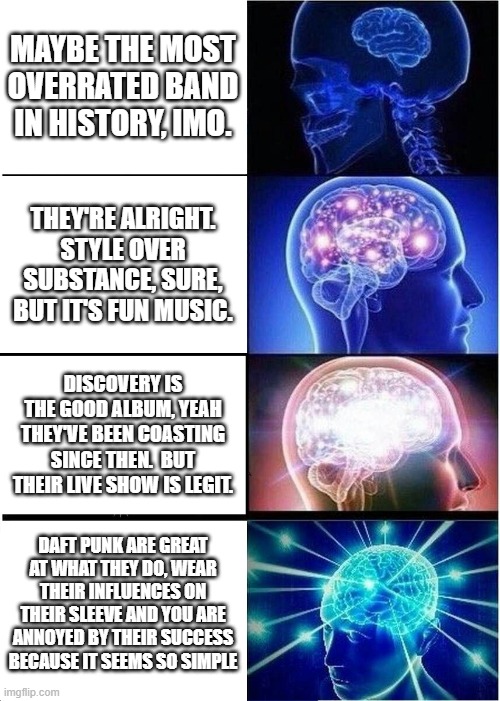 Expanding Brain Meme | MAYBE THE MOST OVERRATED BAND IN HISTORY, IMO. THEY'RE ALRIGHT. STYLE OVER SUBSTANCE, SURE, BUT IT'S FUN MUSIC. DISCOVERY IS THE GOOD ALBUM, YEAH THEY'VE BEEN COASTING SINCE THEN.  BUT THEIR LIVE SHOW IS LEGIT. DAFT PUNK ARE GREAT AT WHAT THEY DO, WEAR THEIR INFLUENCES ON THEIR SLEEVE AND YOU ARE ANNOYED BY THEIR SUCCESS BECAUSE IT SEEMS SO SIMPLE | image tagged in memes,expanding brain | made w/ Imgflip meme maker