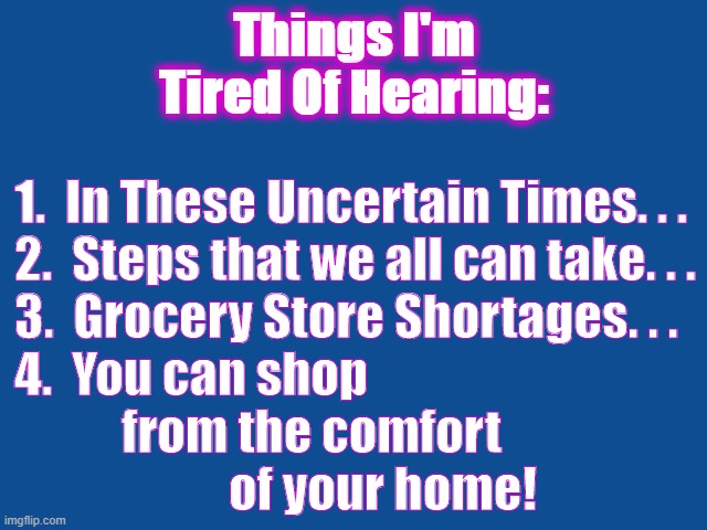 Covid19 | Things I'm Tired Of Hearing:; 1.  In These Uncertain Times. . .

2.  Steps that we all can take. . .

3.  Grocery Store Shortages. . .

4.  You can shop 
           from the comfort 
                      of your home! | image tagged in pandemic | made w/ Imgflip meme maker