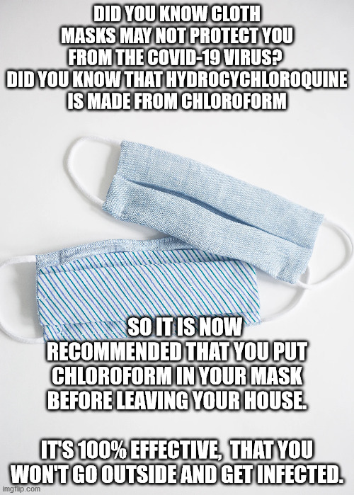 Mask Meme | DID YOU KNOW CLOTH MASKS MAY NOT PROTECT YOU FROM THE COVID-19 VIRUS? 
DID YOU KNOW THAT HYDROCYCHLOROQUINE IS MADE FROM CHLOROFORM; SO IT IS NOW RECOMMENDED THAT YOU PUT CHLOROFORM IN YOUR MASK BEFORE LEAVING YOUR HOUSE.           
IT'S 100% EFFECTIVE,  THAT YOU WON'T GO OUTSIDE AND GET INFECTED. | image tagged in funny memes | made w/ Imgflip meme maker