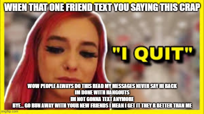 zoeeeeee isssssss aaaaaaaaaa cllllllllloooooooooooooowwwwwwwwwwwwwnnnnnnnnnnnnnnnnnn | WHEN THAT ONE FRIEND TEXT YOU SAYING THIS CRAP; WOW PEOPLE ALWAYS DO THIS READ MY MESSAGES NEVER SAY HI BACK
IM DONE WITH HANGOUTS
IM NOT GONNA TEXT ANYMORE
BYE... GO RUN AWAY WITH YOUR NEW FRIENDS I MEAN I GET IT THEY R BETTER THAN ME | image tagged in funny | made w/ Imgflip meme maker