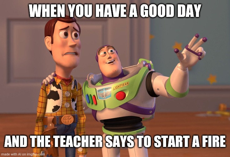 Start a fire | WHEN YOU HAVE A GOOD DAY; AND THE TEACHER SAYS TO START A FIRE | image tagged in memes,x x everywhere | made w/ Imgflip meme maker