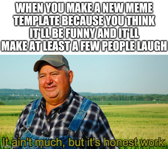 It ain't much, but it's honest work | WHEN YOU MAKE A NEW MEME TEMPLATE BECAUSE YOU THINK IT'LL BE FUNNY AND IT'LL MAKE AT LEAST A FEW PEOPLE LAUGH | image tagged in it ain't much but it's honest work,custom template,memes | made w/ Imgflip meme maker