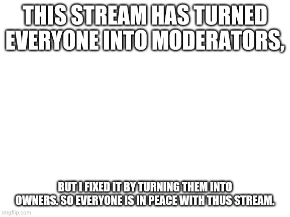 Blank White Template | THIS STREAM HAS TURNED EVERYONE INTO MODERATORS, BUT I FIXED IT BY TURNING THEM INTO OWNERS. SO EVERYONE IS IN PEACE WITH THUS STREAM. | image tagged in blank white template | made w/ Imgflip meme maker