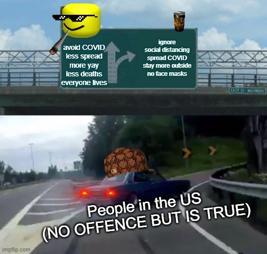 Left Exit 12 Off Ramp Meme | ignore social distancing
spread COVID
stay more outside
no face masks; avoid COVID
less spread
more yay
less deaths
everyone lives; People in the US
(NO OFFENCE BUT IS TRUE) | image tagged in memes,left exit 12 off ramp | made w/ Imgflip meme maker
