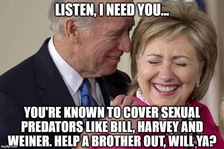 Biden and Hillary 2020 | LISTEN, I NEED YOU... YOU'RE KNOWN TO COVER SEXUAL PREDATORS LIKE BILL, HARVEY AND WEINER. HELP A BROTHER OUT, WILL YA? | image tagged in biden clinton | made w/ Imgflip meme maker