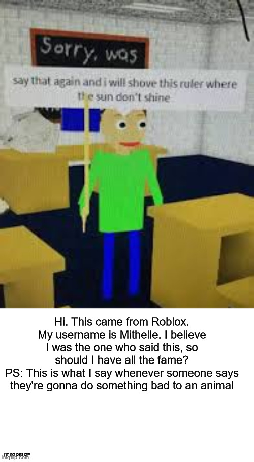 A reminder about this meme | Hi. This came from Roblox. My username is Mithelle. I believe I was the one who said this, so should I have all the fame?
PS: This is what I say whenever someone says they're gonna do something bad to an animal; i'm not peta btw | image tagged in say that again baldi,baldi,memes,baldi's basics,baldis basics,roblox | made w/ Imgflip meme maker