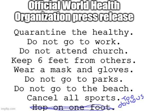 Obey, Proles! | Official World Health Organization press release; Quarantine the healthy.
Do not go to work.
Do not attend church.
Keep 6 feet from others.
Wear a mask and gloves.
Do not go to parks.
Do not go to the beach.
Cancel all sports.
Hop on one foot. | image tagged in power,grab,world health organization,mainstream media,nwo police state | made w/ Imgflip meme maker