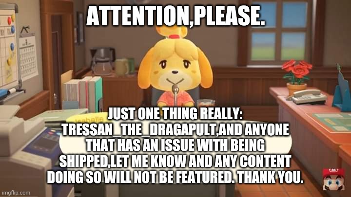 Attention | ATTENTION,PLEASE. JUST ONE THING REALLY: TRESSAN_THE_DRAGAPULT,AND ANYONE THAT HAS AN ISSUE WITH BEING SHIPPED,LET ME KNOW AND ANY CONTENT DOING SO WILL NOT BE FEATURED. THANK YOU. | image tagged in animal crossing,isabelle animal crossing announcement | made w/ Imgflip meme maker